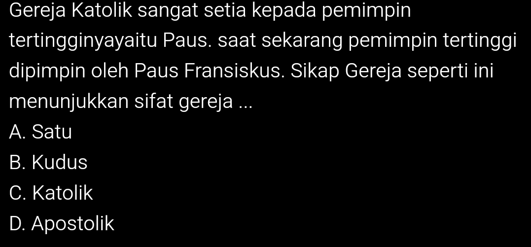 Gereja Katolik sangat setia kepada pemimpin
tertingginyayaitu Paus. saat sekarang pemimpin tertinggi
dipimpin oleh Paus Fransiskus. Sikap Gereja seperti ini
menunjukkan sifat gereja ...
A. Satu
B. Kudus
C. Katolik
D. Apostolik