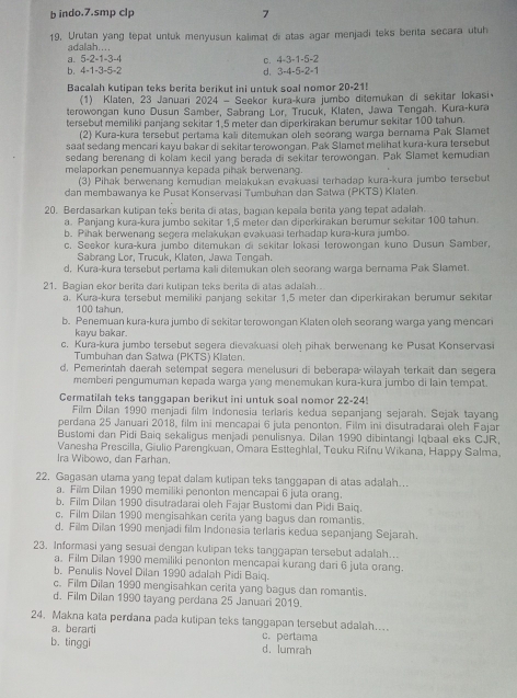 indo.7.smp clp 7
19. Urutan yang tepat untuk menyusun kalimat di atas agar menjadi teks berita secara utuh
adalah….
a. 5-2-1-3-4 C. 4-3-1-5-2
b.4-1-3-5-2
d. 3-4-5-2=1
Bacalah kutipan teks berita berikut ini untuk soal nomor 20-21!
(1) Klaten, 23 Januari 2024 - Seekor kura-kura jumbo ditemukan di sekitar lokasi
terowongan kuno Dusun Samber, Sabrang Lor, Trucuk, Klaten, Jawa Tengah. Kura-kura
tersebut memiliki panjang sekitar 1.5 meter dan diperkirakan berumur sekitar 100 tahun.
(2) Kura-kura tersebut pertama kali ditemukan oleh soorang warga bernama Pak Slamet
saat sedang mencari kayu bakar di sekitar terowongan. Pak Slamet melihat kura-kura tersebut
sedang berenang di kolam kecil yang berada di sekitar terowongan. Pak Slamet kemudian
melaporkan penemuannya kepada pihak berwenang.
(3) Pihak berwenang kemudian melakukan evakuasi terhadap kura-kura jumbo tersebut
dan membawanya ke Pusat Konservasi Tumbuhan dan Satwa (PKTS) Klaten.
20. Berdasarkan kutipan teks berita di atas, bagian kepala berita yang tepat adalah.
a. Panjang kura-kura jumbo sekitar 1,5 meter dan diperkirakan berumur sekitar 100 tahun.
b. Pihak berwenang segera melakukan evakuasi terhadap kura-kura jumbo.
c. Seekor kura-kura jumbo ditemukan di sekitar lokasi terowongan kuno Dusun Samber,
Sabrang Lor, Trucuk, Klaten, Jawa Tengah.
d, Kura-kura tersebut pertama kali ditemukan oleh seorang warga bernama Pak Slamet.
21. Bagian ekor berita dari kutipan teks berita di atas adalah.
a. Kura-kura tersebut memiliki panjang sekitar 1,5 meter dan diperkirakan berumur sekiṭar
100 tahun.
b. Penemuan kura-kura jumbo di sekitar terowongan Klaten oleh seorang warga yang mencari
kayu bakar.
c. Kura-kura jumbo tersebut segera dievakuasi oleh pihak berwenang ke Pusat Konservasi
Tumbuhan dan Satwa (PKTS) Klaten.
d. Pemerintah daerah setempat segera menelusuri di beberapa wilayah terkait dan segera
memberi pengumuman kepada warga yang menemukan kura-kura jumbo di lain tempat.
Cermatilah teks tanggapan berikut ini untuk soal nomor 22-24
Film Dilan 1990 menjadi film Indonesia terlaris kedua sepanjang sejarah. Sejak tayang
perdana 25 Januari 2018, film ini mencapai 6 juta penonton. Film ini disutradarai oleh Fajan
Bustomi dan Pidi Baiq sekaligus menjadi penulisnya. Dilan 1990 dibintangi Iqbaal eks CJR,
Vanesha Prescilla, Giulio Parengkuan, Omara Estteghlal, Teuku Rifnu Wikana, Happy Salma,
Ira Wibowo, dan Farhan.
22. Gagasan utama yang tepat dalam kutipan teks tanggapan di atas adalah..
a. Film Dilan 1990 memiliki penonton mencapai 6 juta orang.
b, Film Dilan 1990 disutradarai oleh Fajar Bustomi dan Pidi Baiq.
c, Film Dilan 1990 mengisahkan cerita yang bagus dan romantis.
d. Film Dilan 1990 menjadi film Indonesia terlaris kedua sepanjang Sejarah.
23. Informasi yang sesuai dengan kulipan teks tanggapan tersebut adalah...
a. Film Dilan 1990 memiliki penonton mencapai kurang dari 6 juta orang.
b. Penulis Novel Dilan 1990 adalah Pidi Baiq.
c. Film Dilan 1990 mengisahkan cerita yang bagus dan romantis.
d. Film Dilan 1990 tayang perdana 25 Januari 2019.
24. Makna kata perdana pada kutipan teks tanggapan tersebut adalah....
a. berarti
b. tinggi d. lumrah c. pertama