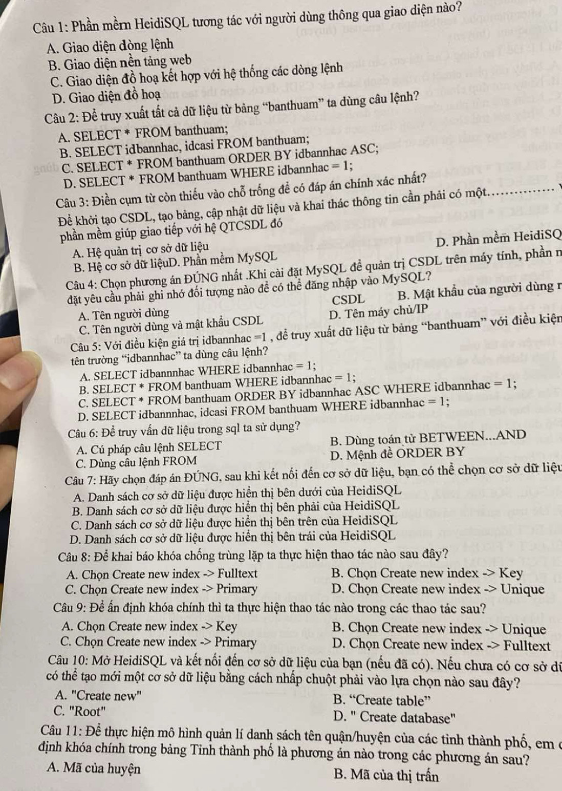 Phần mềrn HeidiSQL tương tác với người dùng thông qua giao diện nào?
A. Giao diện đòng lệnh
B. Giao diện nền tảng web
C. Giao diện đồ hoạ kết hợp với hệ thống các dòng lệnh
D. Giao diện đồ hoạ
Câu 2: Để truy xuất tất cả dữ liệu từ bảng “banthuam” ta dùng câu lệnh?
A. SELECT * FROM banthuam;
B. SELECT idbannhac, idcasi FROM banthuam;
C. SELECT * FROM banthuam ORDER BY idbannhac ASC;
D. SELECT * FROM banthuam WHERE idbannhac =1;
Câu 3: Điền cụm từ còn thiếu vào chỗ trống đề có đáp án chính xác nhất?
Để khởi tạo CSDL, tạo bảng, cập nhật dữ liệu và khai thác thông tin cần phải có một
_
phần mềm giúp giao tiếp với hệ QTCSDL đó
A. Hệ quản trị cơ sở dữ liệu
B. Hệ cơ sở dữ liệuD. Phần mềm MySQL D. Phần mềm HeidiSQ
Câu 4: Chọn phương án ĐÚNG nhất .Khi cài đặt MySQL đề quản trị CSDL trên máy tính, phần n
đặt yêu cầu phải ghi nhớ đối tượng nào để có thể đăng nhập vào MySQL?
CSDL B. Mật khẩu của người dùng r
A. Tên người dùng D. Tên máy chủ/IP
C. Tên người dùng và mật khẩu CSDL
Câu 5: Với điều kiện giá trị idbannhac =1 , để truy xuất dữ liệu từ bảng “banthuam” với điều kiện
tên trường “idbannhac” ta dùng câu lệnh?
A. SELECT idbannnhac WHERE idbannhac =1
B. SELECT * FROM banthuam WHERE idbannhac =1
C. SELECT * FROM banthuam ORDER BY idbannhac ASC WHERE idbannhac =1 :
D. SELECT idbannnhac, idcasi FROM banthuam WHERE idbannhac =1.
Câu 6: Đề truy vấn dữ liệu trong sql ta sử dụng?
A. Cú pháp câu lệnh SELECT B. Dùng toán tử BETWEEN...AND
C. Dùng câu lệnh FROM D. Mệnh đề ORDER BY
Câu 7: Hãy chọn đáp án ĐÚNG, sau khi kết nối đến cơ sở dữ liệu, bạn có thể chọn cơ sở dữ liệu
A. Danh sách cơ sở dữ liệu được hiển thị bên dưới của HeidiSQL
B. Danh sách cơ sở dữ liệu được hiển thị bên phải của HeidiSQL
C. Danh sách cơ sở dữ liệu được hiển thị bên trên của HeidiSQL
D. Danh sách cơ sở dữ liệu được hiển thị bên trái của HeidiSQL
Cu 8: Để khai báo khóa chống trùng lặp ta thực hiện thao tác nào sau đây?
A. Chọn Create new index -> Fulltext B. Chọn Create new index -> Key
C. Chọn Create new index -> Primary  D. Chọn Create new index -> Unique
Câu 9: Để ấn định khóa chính thì ta thực hiện thao tác nào trong các thao tác sau?
A. Chọn Create new index _ >I Key B. Chọn Create new index -> Unique
C. Chọn Create new index -> Primary D. Chọn Create new index -> Fulltext
Câu 10: Mở HeidiSQL và kết nối đến cơ sở dữ liệu của bạn (nếu đã có). Nếu chưa có cơ sở di
có thể tạo mới một cơ sở dữ liệu bằng cách nhấp chuột phải vào lựa chọn nào sau đây?
A. "Create new" B. “Create table”
C. "Root" D. " Create database"
Câu 11: Để thực hiện mô hình quản lí danh sách tên quận/huyện của các tỉnh thành phố, em ở
định khóa chính trong bảng Tinh thành phố là phương án nào trong các phương án sau?
A. Mã của huyện B. Mã của thị trấn