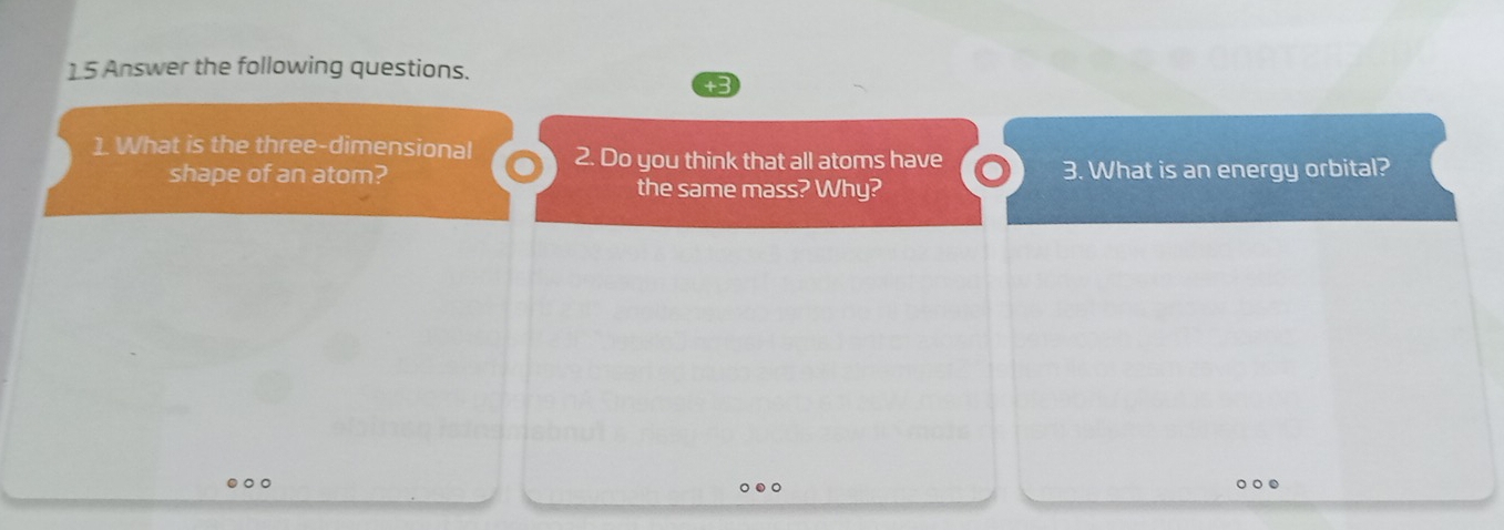 Answer the following questions. 
1 What is the three-dimensional 2. Do you think that all atoms have 
shape of an atom? the same mass? Why? 3. What is an energy orbital? 
○○