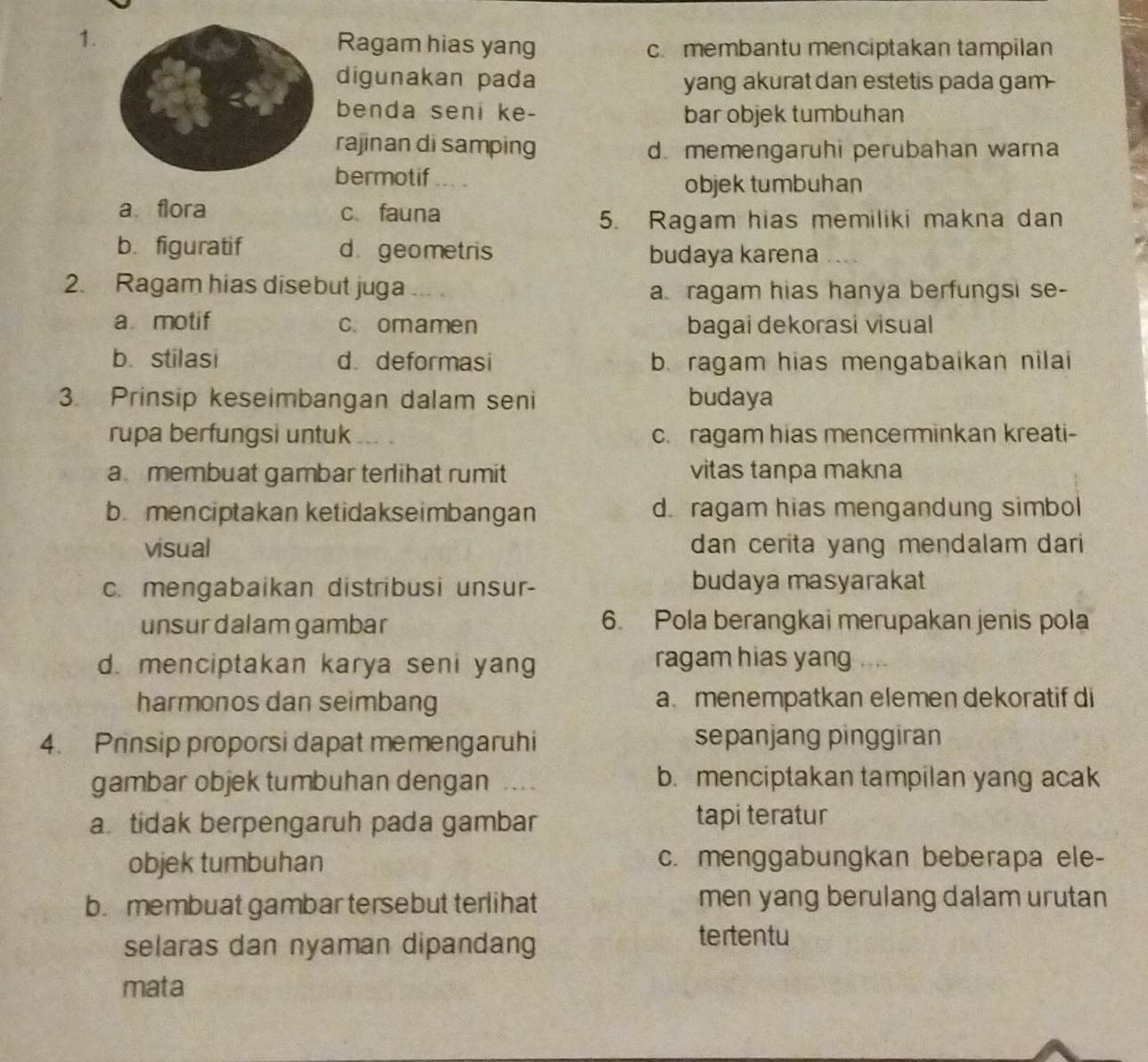 Ragam hias yang c. membantu menciptakan tampilan
digunakan pada yang akurat dan estetis pada gam-
benda seni ke- bar objek tumbuhan
rajinan di samping d. memengaruhi perubahan warna
bermotif
objek tumbuhan
a flora c、 fauna
5. Ragam hias memiliki makna dan
b. figuratif d geometris budaya karena
2. Ragam hias disebut juga a. ragam hias hanya berfungsi se-
a motif c. omamen bagai dekorasi visual
b. stilasi d deformasi b. ragam hias mengabaikan nilai
3. Prinsip keseimbangan dalam seni budaya
rupa berfungsi untuk c. ragam hias mencerminkan kreati-
a membuat gambar terlihat rumit vitas tanpa makna
b. menciptakan ketidakseimbangan d. ragam hias mengandung simbol
visual dan cerita yang mendalam dari
c. mengabaikan distribusi unsur- budaya masyarakat
unsurdalam gambar 6. Pola berangkai merupakan jenis pola
d. menciptakan karya seni yang ragam hias yang
harmonos dan seimbang a menempatkan elemen dekoratif di
4. Prinsip proporsi dapat memengaruhi sepanjang pinggiran
gambar objek tumbuhan dengan . b. menciptakan tampilan yang acak
a. tidak berpengaruh pada gambar tapi teratur
objek tumbuhan c. menggabungkan beberapa ele-
b. membuat gambar tersebut terlihat men yang berulang dalam urutan
selaras dan nyaman dipandang
tertentu
mata