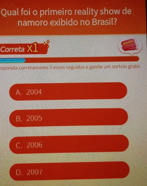 Qual foi o primeiro reality show de
namoro exibido no Brasil?
SORTIBO
Correta X1
esponda corretamente 5 vezes seguidas e ganhe um sorteio gratis
A. 2004
B. 2005
C. 2006
D. 200 7