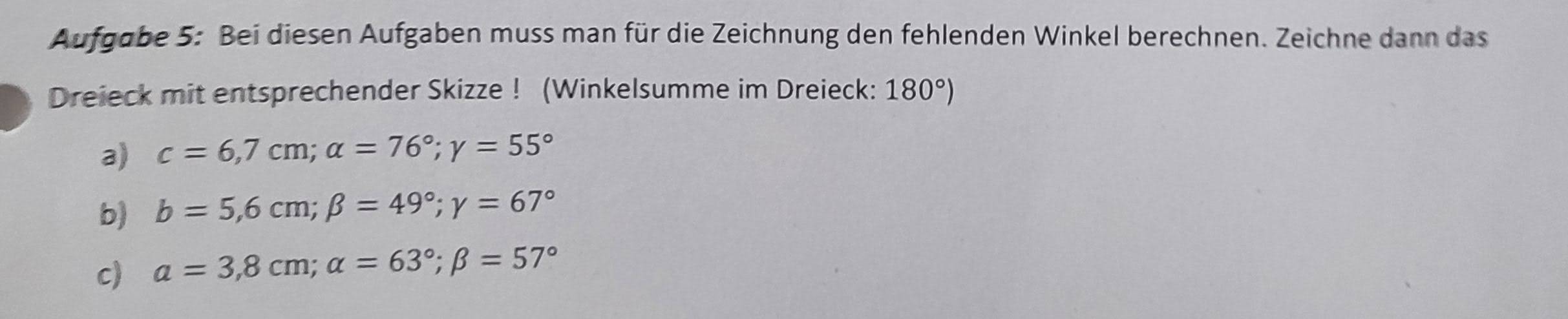 Aufgabe 5: Bei diesen Aufgaben muss man für die Zeichnung den fehlenden Winkel berechnen. Zeichne dann das 
Dreieck mit entsprechender Skizze ! (Winkelsumme im Dreieck: 180°)
a) c=6,7cm; alpha =76°; gamma =55°
b) b=5,6cm; beta =49°; gamma =67°
c) a=3,8cm; alpha =63°; beta =57°