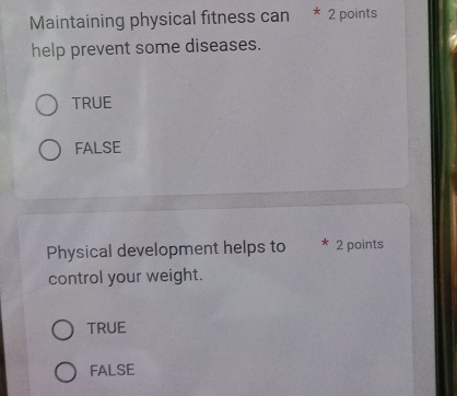 Maintaining physical fitness can * 2 points
help prevent some diseases.
TRUE
FALSE
Physical development helps to * 2 points
control your weight.
TRUE
FALSE