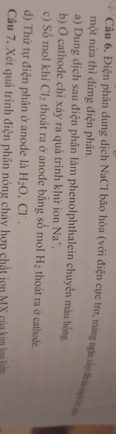 Điện phân dung dịch NaCl bão hòa (với điện cực trơ, màng ngân xốp) đếm kha tng6 (a g 
một nửa thì dừng điện phân. 
a) Dung dịch sau điện phân làm phenolphthalein chuyền màu hồng. 
b) Ở cathode chỉ xảy ra quá trình khử ion Na^+. 
c) Số mol khí Cl_2 thoát ra ở anode bằng số mol H_2 thoát ra ở cathode. 
d) Thứ tự điện phân ở anode là H_2O, Cl^-. 
Câu 7. Xét quá trình điện phân nóng chảy hợp chất jọn MX của kim loại kiểm