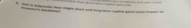 favorable than short-term capital gains tax y assels you've hald far one year or less . 
5. Not in Edpuzzle: How might short and long-term capital gains taxes impact an 
investor's decisions?