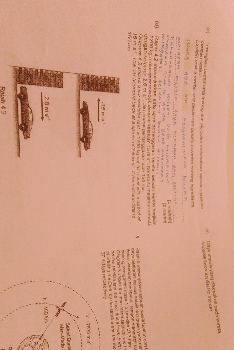 Daya impuls yang dikenakan pada kereta.
(c) Terangkan bagaimana lesung dan alu boleh melumatkan ramuan masakan
impulse force applied to the car.
dengan segera.
Explain how a mortar and pestle can quickly pulverize cooking ingredients.
_
[2 markah]
[2 marks]
(d) Rajah 4.2 menunjukkan satu ujian perlanggaran kereta, sebuah kereta berjisim
1200 kg melanggar tembck dengan kelajuan 15ms^(-1). Kereta itu melantun semula
dengan kelajuan 2.6ms^(-1). Jika masa perlanggaran ialah 150 ms.
Diagram 4.2 shows a car collision test, a 1200 kg car hit a wall with a speed of
5. Rajah 5 menunjukkan sebuah satelit buatan dan b
15ms^(-1). The car bounced back at a speed of 2.6ms^(-1). If the collision time is daya bertindak ke atas satelit dan bulan yang me .
150 ms.
daiam keadaan membulat Tempoh mengorbit bu
masing mengambil masa 1.5 jam dan 27.3 hari.
Diagram 5 shows the man-made satellite and th
on the satellite and the moon that allows them t
of orbiting the Earth by the satellite and the mo
27.3 days respectively
V=7620ms^(-1)
Satelit Buata
Man-Made
h!= 480km
B
Rajah 4.2