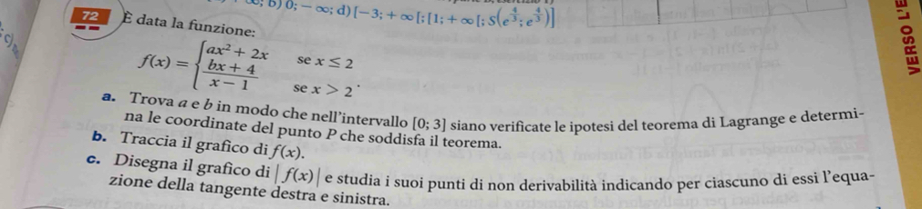 ;b)0;-∈fty ;d)[-3;+∈fty [;[1;+∈fty [;S(e^(frac 4)3;e^(frac 4)3)]
72 È data la funzione:
f(x)=beginarrayl ax^2+2xsex≤ 2  (bx+4)/x-1 sex>2endarray.. 
a. Trova a e b in modo che nell’intervallo [0;3] siano verificate le ipotesi del teorema di Lagrange e determi- 
na le coordinate del punto P che soddisfa il teorema. 
b. Traccia il grafico di f(x). 
e. Disegna il grafico di |f(x)| e studia i suoi punti di non derivabilità indicando per ciascuno di essi l’equa- 
zione della tangente destra e sinistra.