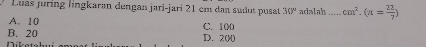 Luas juring lingkaran dengan jari-jari 21 cm dan sudut pusat 30° adalah _ cm^2.(π = 22/7 )
A. 10
C. 100
B. 20
D. 200
Diketahui emnat