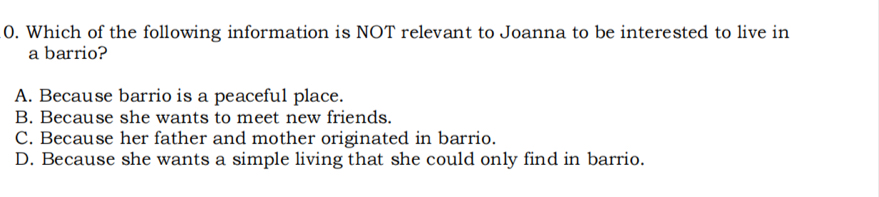 Which of the following information is NOT relevant to Joanna to be interested to live in
a barrio?
A. Because barrio is a peaceful place.
B. Because she wants to meet new friends.
C. Because her father and mother originated in barrio.
D. Because she wants a simple living that she could only find in barrio.