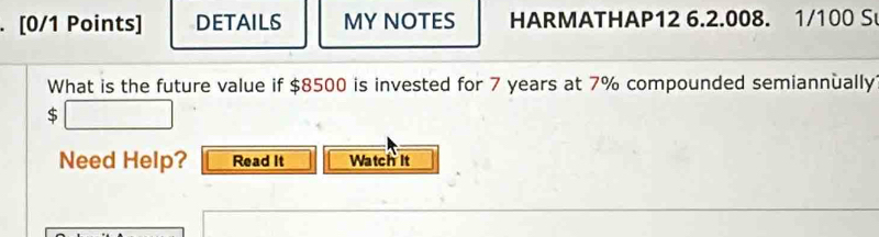 DETAILS MY NOTES HARMATHAP12 6.2.008. 1/100 S 
What is the future value if $8500 is invested for 7 years at 7% compounded semiannually
$
Need Help? Read It Watch it