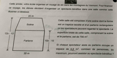 Cette année, votre école organise un voyage de ski dans les montagnes du Vermont. Pour financer
ce voyage, les élèves décident d'organiser un spectacle-bénéfice dans une salle comme celle
illustrée ci-dessous.
Cette salle est composée d'une scène dont la forme
est un trapèze isocèle et d'un parterre rectangulaire
où les spectateurs peuvent regarder le spectacle. La
superficie totale de cette salle, comprenant la scène
et le parterre, est de 790m^2.
Si chaque spectateur assis au parterre occupe un
espäçe de 9_ 8m^2 , combién de personnes, au
maximum, pourront assister au spectacle-bénéfice ?