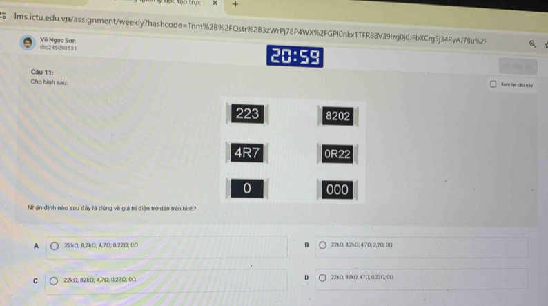 tập trực x +
Ims.ictu.edu.vp/assignment/weekly?hashcode=Tnm%2B%2FQstr%2B3zWrPj78P4WX%2FGPI0nkx1TFR88V39Izg0j0JFbXCrgSj34RyAJ78u%2F
Vũ Ngọc Sơn
dtc245090131 20:59
Câu 11:
Cho hình sau:
Xem lại câu này
223 8202
4R7 0R22
0 000
Nhận định nào sau đây là đúng về giá trị điện trở dán trên hình?
A 22kΩ; 8,2kΩ; 4,7Ω; 0,22Ω; 0Ω B 22kΩ; 8,2kΩ; 4,7Ω; 2,2Ω; 0Ω
C 22kΩ; 82kΩ; 4,7Ω; 0,22Ω; 0Ω D 22kΩ; 82kΩ; 47Ω; 0,22Ω; 0Ω