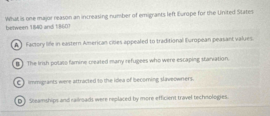 What is one major reason an increasing number of emigrants left Europe for the United States
between 1840 and 1860?
A Factory life in eastern American cities appealed to traditional European peasant values.
B ) The Irish potato famine created many refugees who were escaping starvation.
C ) Immigrants were attracted to the idea of becoming slaveowners.
D) Steamships and railroads were replaced by more efficient travel technologies.