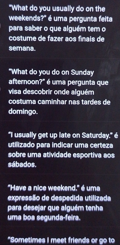 "What do you usually do on the 
weekends?" é uma pergunta feita 
para saber o que alguém tem o 
costume de fazer aos finais de 
semana. 
“What do you do on Sunday 
afternoon?" é uma pergunta que 
visa descobrir onde alguém 
costuma caminhar nas tardes de 
domingo. 
"I usually get up late on Saturday." é 
utilizado para indicar uma certeza 
sobre uma atividade esportiva aos 
sábados. 
"Have a nice weekend." é uma 
expressão de despedida utilizada 
para desejar que alguém tenha 
uma boa segunda-feira. 
“Sometimes I meet friends or go to