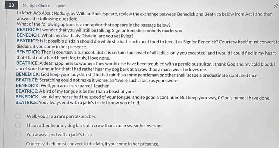 In Much Ado About Nothing, by William Shakespeare, review the exchange between Benedick and Beatrice below from Act I and then 
answer the following question: 
What of the following options is a metaphor that appears in the passage below? 
BEATRICE: I wonder that you will still be talking, Signior Benedick: nobody marks you. 
BENEDICK: What, my dear Lady Disdain! are you yet living? 
BEATRICE: Is it possible disdain should die while she hath such meet food to feed it as Signior Benedick? Courtesy itself must convert t 
disdain, if you come in her presence. 
BENEDICK: Then is courtesy a turncoat. But it is certain I am loved of all ladies, only you excepted: and I would I could find in my heart 
that I had not a hard heart; for, truly, I love none. 
BEATRICE: A dear happiness to women: they would else have been troubled with a pernicious suitor. I thank God and my cold blood, I 
am of your humour for that: I had rather hear my dog bark at a crow than a man swear he loves me. 
BENEDICK: God keep your ladyship still in that mind! so some gentleman or other shall 'scape a predestinate scratched face. 
BEATRICE: Scratching could not make it worse, an 'twere such a face as yours were. 
BENEDICK: Well, you are a rare parrot-teacher. 
BEATRICE: A bird of my tongue is better than a beast of yours. 
BENEDICK I would my horse had the speed of your tongue, and so good a continuer. But keep your way, i' God's name; I have done. 
BEATRICE: You always end with a jade's trick: I know you of old. 
Well, you are a rare parrot-teacher. 
I had rather hear my dog bark at a crow than a man swear he loves me 
You always end with a jade's trick 
Courtesy itself must convert to disdain, if you come in her presence.