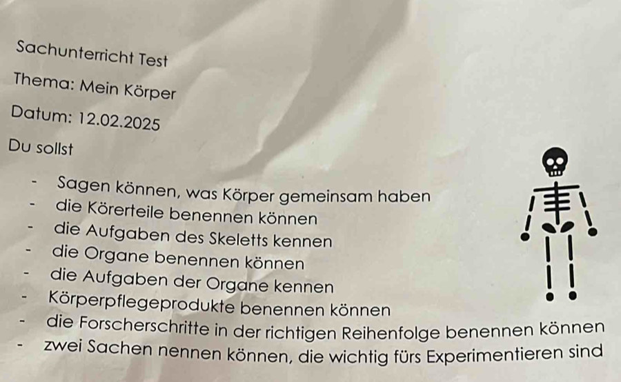 Sachunterricht Test 
Thema: Mein Körper 
Datum: 12.02.2025 
Du sollst 
Sagen können, was Körper gemeinsam haben 
die Körerteile benennen können 
die Aufgaben des Skeletts kennen 
die Organe benennen können 
die Aufgaben der Organe kennen 
Körperpflegeprodukte benennen können 
die Forscherschritte in der richtigen Reihenfolge benennen können 
zwei Sachen nennen können, die wichtig fürs Experimentieren sind