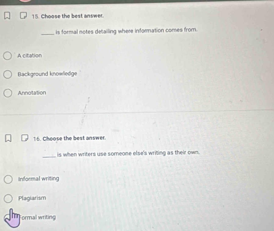 Choose the best answer.
_is formal notes detailing where information comes from.
A citation
Background knowledge
Annotation
16. Choose the best answer.
_is when writers use someone else's writing as their own.
Informal writing
Plagiarism
Formal writing