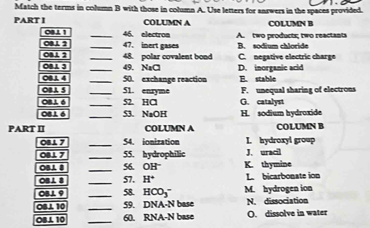 Match the terms in column B with those in column A. Use letters for answers in the spaces provided.
PART I COLUMN A COLUMN B
OB∠ 1 _46. electron A. two products; two reactants
O312 _47. inert gases B. sodium chloride
OB⊥ 2
_48. polar covalent bond C. negative electric charge
OB∠ 3 _49. NaCl D. inorganic acid
OBJ. 4 _50. exchange reaction E. stable
OBA 5 _51. enzyme F. unequal sharing of electrons
OBL 6 _52. HCl G. catalyst
OBL 6 _S3. NaOH H. sodium hydroxide
PART II COLUMN A COLUMN B
OB⊥ 7 _54. ionization I. hydroxyl group
OB⊥ 7 _55. hydrophilic J、 uracil
overline OB⊥ 8 _K. thymine
56. OH^-
OB⊥ 8 _57. H^+ L. bicarbonate ion
OB⊥ 9 _58. HCO_3^- M. hydrogen ion
OB⊥ 10 _59. DNA-N base N. dissociation
OB⊥ 10 _60. RNA-N base O. dissolve in water