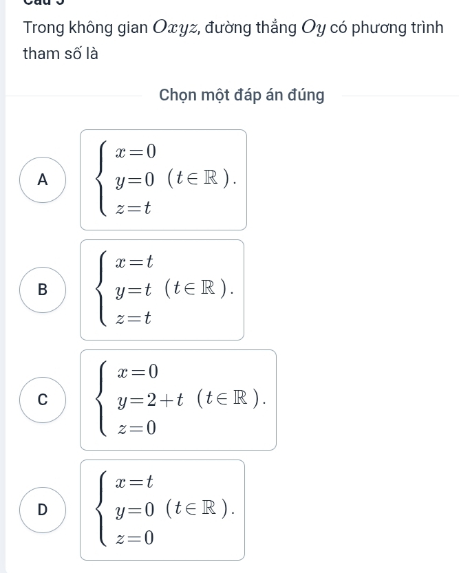 Trong không gian Oxyz, đường thẳng Oy có phương trình
tham số là
Chọn một đáp án đúng
A beginarrayl x=0 y=0 z=tendarray.  (t∈ R).
B beginarrayl x=t y=t(t∈ R). z=tendarray.
C beginarrayl x=0 y=2+t(t∈ R). z=0endarray.
D beginarrayl x=t y=0 z=0endarray.  (t∈ R).