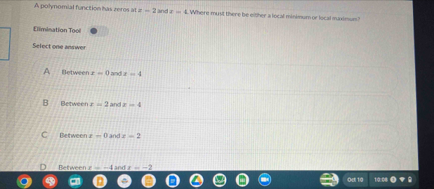 A polynomial function has zeros at x=2 and x=4. Where must there be either a local minimum or local maximum?
Elimination Tool
Select one answer
A Between x=0 and x=4
B Between x=2 and x=4
Between x=0 and x=2
Between x=-4 and x=-2
Oct 1 0:08