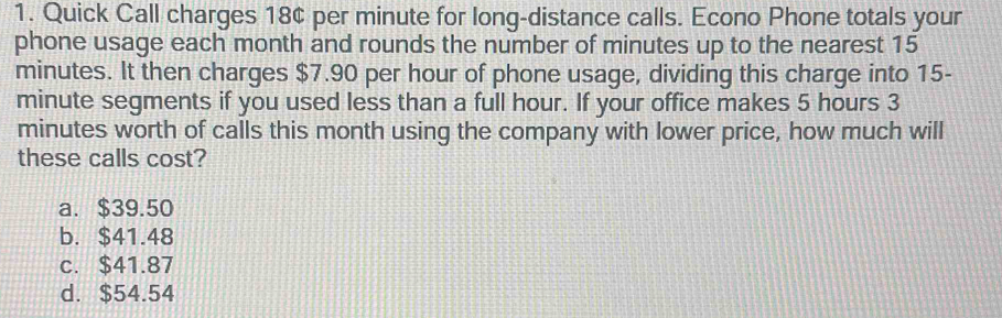 Quick Call charges 18¢ per minute for long-distance calls. Econo Phone totals your
phone usage each month and rounds the number of minutes up to the nearest 15
minutes. It then charges $7.90 per hour of phone usage, dividing this charge into 15-
minute segments if you used less than a full hour. If your office makes 5 hours 3
minutes worth of calls this month using the company with lower price, how much will
these calls cost?
a. $39.50
b. $41.48
c. $41.87
d. $54.54