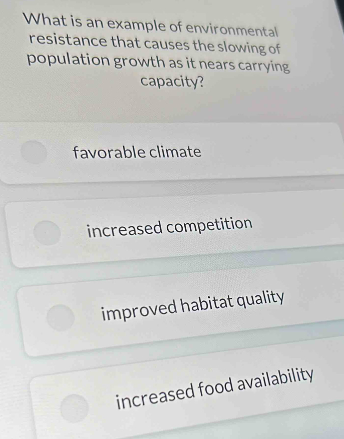 What is an example of environmental
resistance that causes the slowing of
population growth as it nears carrying
capacity?
favorable climate
increased competition
improved habitat quality
increased food availability