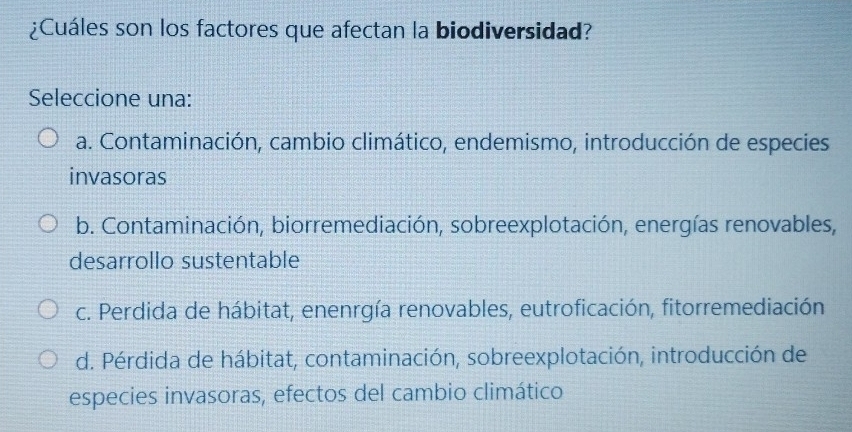 ¿Cuáles son los factores que afectan la biodiversidad?
Seleccione una:
a. Contaminación, cambio climático, endemismo, introducción de especies
invasoras
b. Contaminación, biorremediación, sobreexplotación, energías renovables,
desarrollo sustentable
c. Perdida de hábitat, enenrgía renovables, eutroficación, fitorremediación
d. Pérdida de hábitat, contaminación, sobreexplotación, introducción de
especies invasoras, efectos del cambio climático