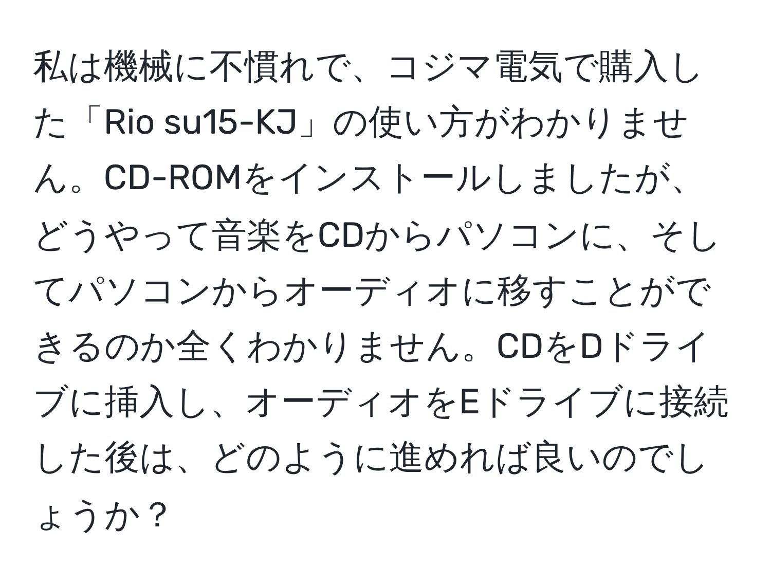 私は機械に不慣れで、コジマ電気で購入した「Rio su15-KJ」の使い方がわかりません。CD-ROMをインストールしましたが、どうやって音楽をCDからパソコンに、そしてパソコンからオーディオに移すことができるのか全くわかりません。CDをDドライブに挿入し、オーディオをEドライブに接続した後は、どのように進めれば良いのでしょうか？