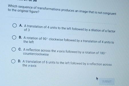 Which sequence of transformations produces an image that is not congruent
to the original figure?
A. A translation of 4 units to the left followed by a dilation of a factor
of 3
B. A rotation of 90° clockwise followed by a translation of 4 units to
the left
C. A reflection across the xaxis followed by a rotation of 180°
counterclockwise
D. A translation of 6 units to the left followed by a reflection across
the x-axis
SUBMIT