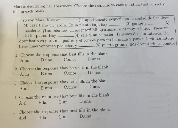 Mari is describing her apartment. Choose the response to each question that correctly
fills in each blank.
Yo soy Mari. Vivo en _(1) apartamento pequeño en la ciudad de San Juan.
Mi casa tiene un jardín. En la planta baja hay _.(2) garaje y _.(3)
escaleras. ¡También hay un ascensor! Mi apartamento es muy colorido. Tiene un
techo plano. Hay _(4) sala y un comedor. Tenemos dos dormitorios. Un
dormitorio es para mis padres y el otro es para mi hermana y para mí. Mi dormitorio
tiene unas ventanas pequeñas y _(5) puerta grande. ¡Mi dormitorio es bonito!
1. Choose the response that best fills in the blank.
A.un B.una C.unos D.unas
2. Choose the response that best fills in the blank.
A.un B.una C.unos D.unas
3. Choose the response that best fills in the blank.
A.un B.una C.unos D.unas
4. Choose the response that best fills in the blank.
A.el B.la C.un D.una
5. Choose the response that best fills in the blank.
A.el B.la C.un D.una