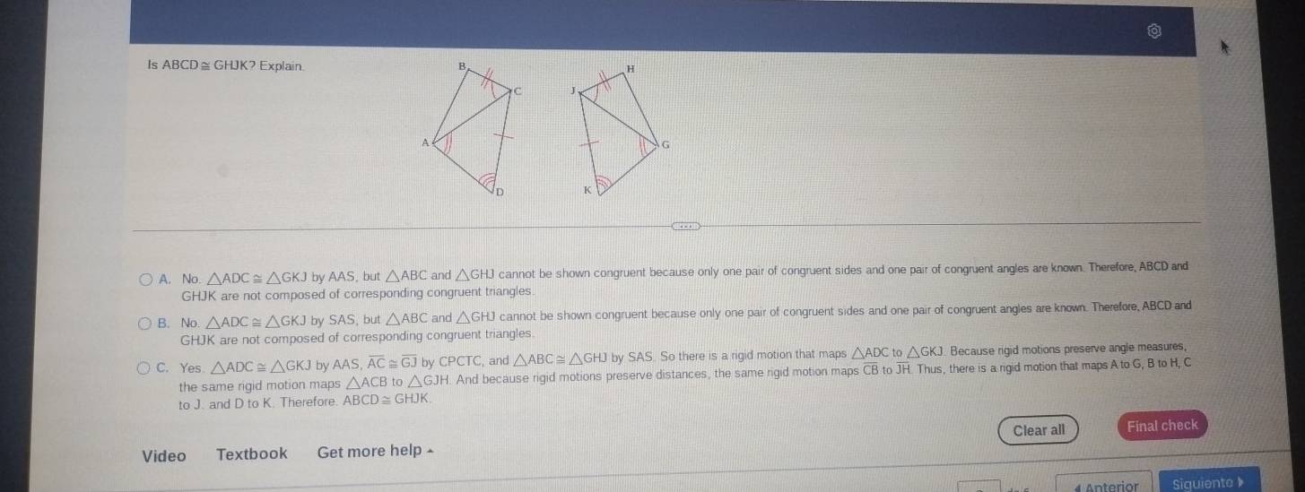 Is ABCD≅ GHJK? Explain.

A. No △ ADC≌ △ GKJ by AAS , but △ ABC and △ GHJ cannot be shown congruent because only one pair of congruent sides and one pair of congruent angles are known. Therefore, ABCD and
GHJK are not composed of corresponding congruent triangles
B. No. △ ADC≌ △ GKJ by SAS, but △ ABC and △ GHJ cannot be shown congruent because only one pair of congruent sides and one pair of congruent angles are known. Therefore, ABCD and
GHJK are not composed of corresponding congruent triangles.
C. Yes △ ADC≌ △ GKJ by AAS, overline AC≌ overline GJ by CPCTC and △ ABC≌ △ GHJ by SAS. So there is a rigid motion that maps △ ADC to △ GKJ Because rigid motions preserve angle measures,
the same rigid motion maps △ ACB to △ GJH. And because rigid motions preserve distances, the same rigid motion maps CB to JH. Thus, there is a rigid motion that maps A to G, B to H, C
to J. and D to K. Therefore. ABCD≌ GHJK
Clear all
Video Textbook Get more help ^ Final check
4 Anterior Siguiente