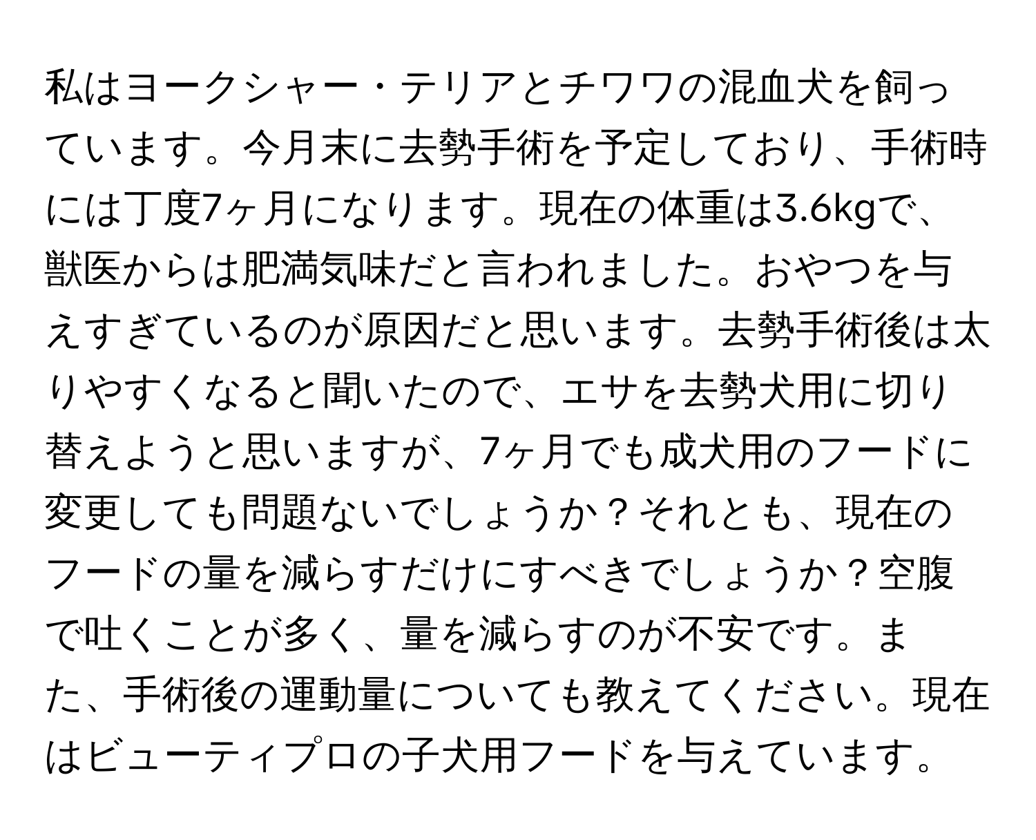 私はヨークシャー・テリアとチワワの混血犬を飼っています。今月末に去勢手術を予定しており、手術時には丁度7ヶ月になります。現在の体重は3.6kgで、獣医からは肥満気味だと言われました。おやつを与えすぎているのが原因だと思います。去勢手術後は太りやすくなると聞いたので、エサを去勢犬用に切り替えようと思いますが、7ヶ月でも成犬用のフードに変更しても問題ないでしょうか？それとも、現在のフードの量を減らすだけにすべきでしょうか？空腹で吐くことが多く、量を減らすのが不安です。また、手術後の運動量についても教えてください。現在はビューティプロの子犬用フードを与えています。