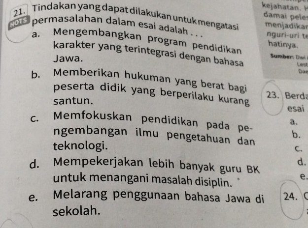 kejahatan 
damai pele
21. Tindakan yang dapat dilakukan untuk mengatasi menjadikar
HOTS permasalahan dalam esaí adalah . . . nguri-uri t
a. Mengembangkan program pendidikan
hatinya.
karakter yang terintegrasi dengan bahasa
Jawa. Lest
Dae
b. Memberikan hukuman yang berat bagi
peserta didik yang berperilaku kurang
23. Berda
santun.
esai
a.
c. Memfokuskan pendidikan pada pe- b.
ngembangan ilmu pengetahuan dan C.
teknologi.
d.
d. Mempekerjakan lebih banyak guru BK
e.
untuk menangani masalah disiplin.
e. Melarang penggunaan bahasa Jawa di 24.C
sekolah.