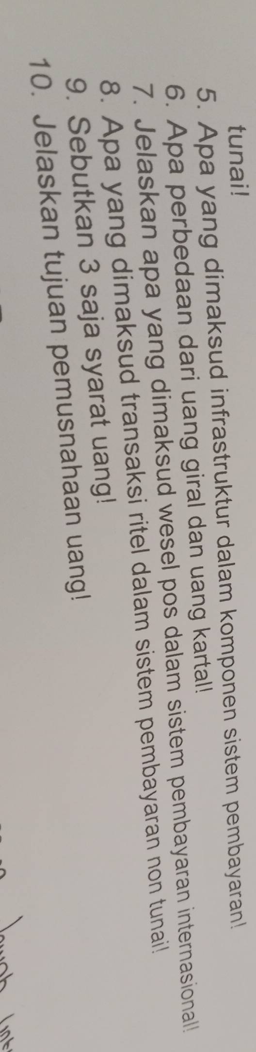 tunai! 
5. Apa yang dimaksud infrastruktur dalam komponen sistem pembayaran! 
6. Apa perbedaan dari uang giral dan uang kartal! 
7. Jelaskan apa yang dimaksud wesel pos dalam sistem pembayaran internasional! 
8. Apa yang dimaksud transaksi ritel dalam sistem pembayaran non tunai! 
9. Sebutkan 3 saja syarat uang! 
10. Jelaskan tujuan pemusnahaan uang!