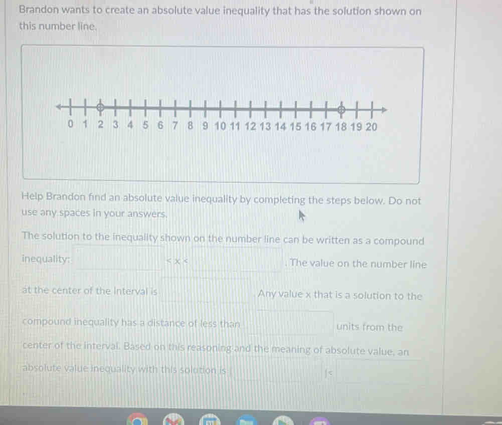 Brandon wants to create an absolute value inequality that has the solution shown on 
this number line. 
Help Brandon find an absolute value inequality by completing the steps below. Do not 
use any spaces in your answers. 
The solution to the inequality shown on the number line can be written as a compound 
inequality: The value on the number line 
at the center of the Interval is Any value x that is a solution to the 
compound inequality has a distance of less than units from the 
center of the interval. Based on this reasoning and the meaning of absolute value, an 
absolute value inequality with this solution is