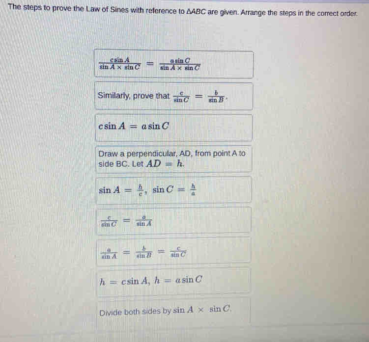 The steps to prove the Law of Sines with reference to △ ABC are given. Arrange the steps in the correct order.
 csin A/sin A* sin C = asin C/sin A* sin C 
Similarly, prove that  c/sin C = b/sin B .
csin A=asin C
Draw a perpendicular, AD, from point A to 
side BC. Let AD=h.
sin A= h/c , sin C= h/a 
 c/sin C = a/sin A 
 a/sin A = b/sin B = c/sin C 
h=csin A, h=asin C
Divide both sides by sin A* sin C.