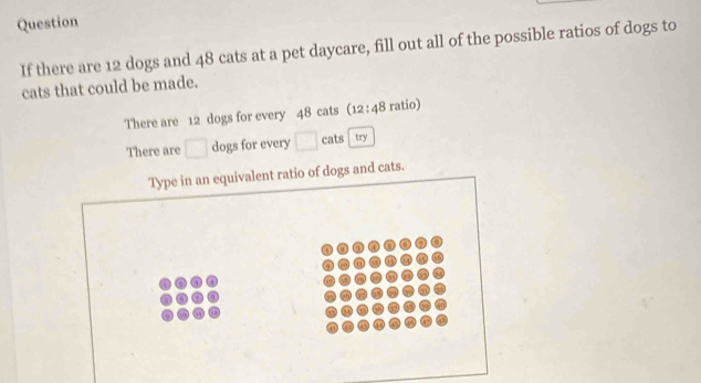 Question 
If there are 12 dogs and 48 cats at a pet daycare, fill out all of the possible ratios of dogs to 
cats that could be made. 
There are 12 dogs for every 48 cats (12:48 ratio) 
There are □ dogs for every □ cats try 
Type in an equivalent ratio of dogs and cats.