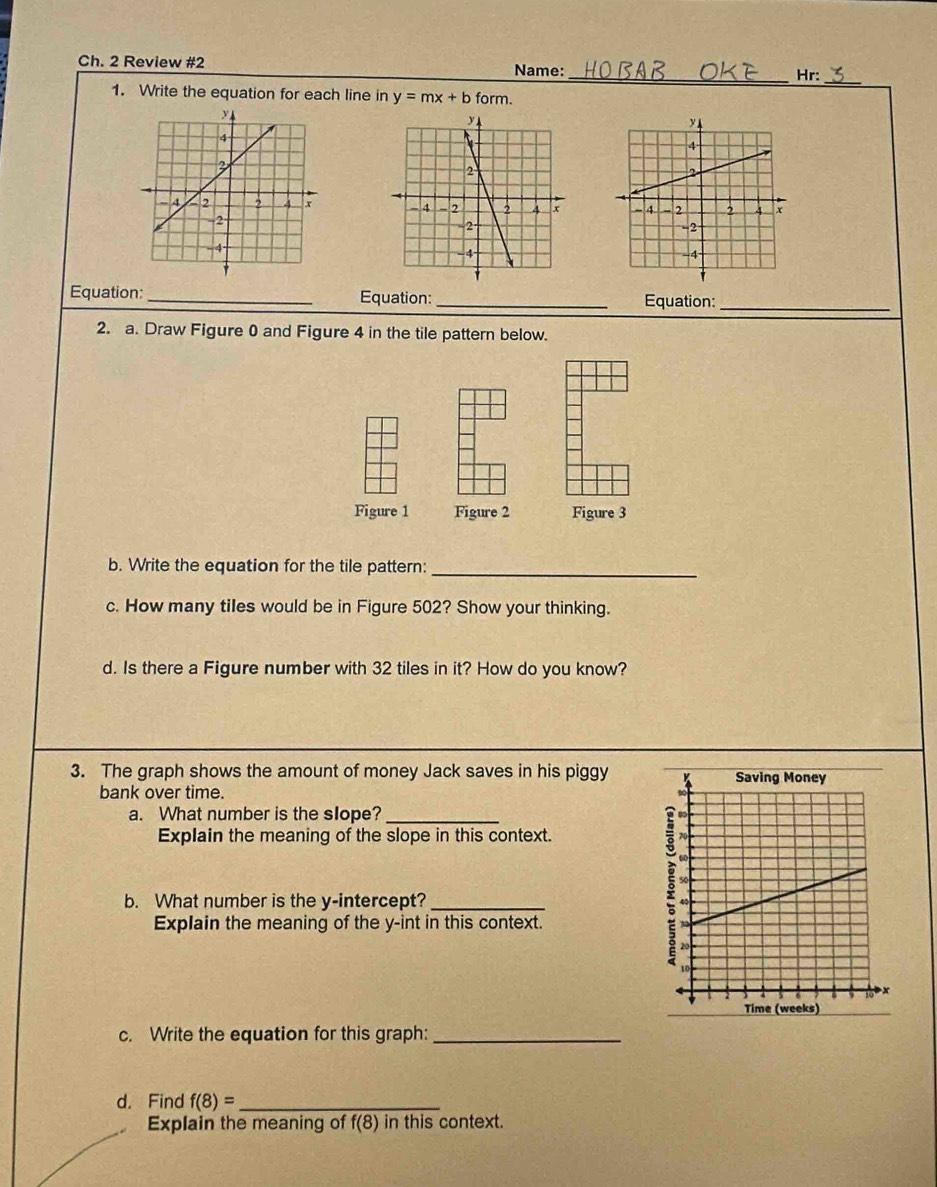 Ch. 2 Review #2 Name: _Hr: 
1. Write the equation for each line in y=mx+b form. 

Equation:_ Equation: _Equation:_ 
2. a. Draw Figure 0 and Figure 4 in the tile pattern below. 
Figure 1 Figure 2 Figure 3 
b. Write the equation for the tile pattern:_ 
c. How many tiles would be in Figure 502? Show your thinking. 
d. Is there a Figure number with 32 tiles in it? How do you know? 
3. The graph shows the amount of money Jack saves in his piggy 
bank over time. 
a. What number is the slope?_ 
Explain the meaning of the slope in this context. 
b. What number is the y-intercept?_ 
Explain the meaning of the y -int in this context. 
c. Write the equation for this graph:_ 
d. Find f(8)= _ 
Explain the meaning of f(8) in this context.