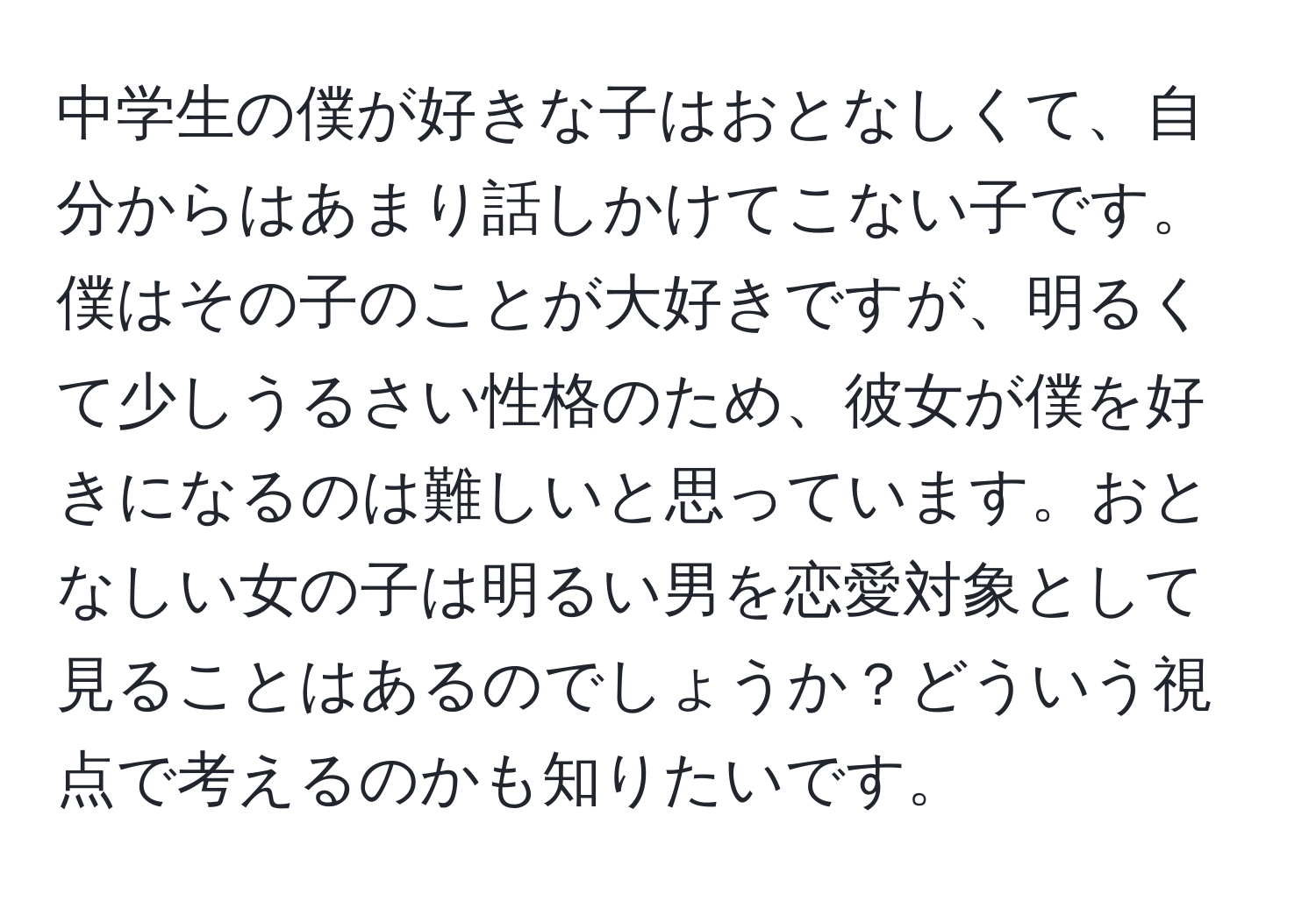 中学生の僕が好きな子はおとなしくて、自分からはあまり話しかけてこない子です。僕はその子のことが大好きですが、明るくて少しうるさい性格のため、彼女が僕を好きになるのは難しいと思っています。おとなしい女の子は明るい男を恋愛対象として見ることはあるのでしょうか？どういう視点で考えるのかも知りたいです。