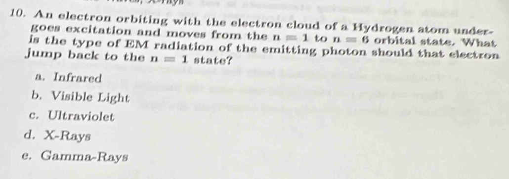 my
10. An electron orbiting with the electron cloud of a Hydrogen atom under-
goes excitation and moves from the n=1 to n=6 orbital state. What
is the type of EM radiation of the emitting photon should that electron
jump back to the n=1 state?
a. Infrared
b. Visible Light
c. Ultraviolet
d. X -Rays
e. Gamma-Rays