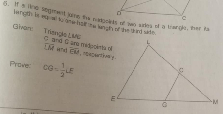 If a line segment joins the midpoints of two sides of a triangle, then it 
length is equal to one-half the length of the third side. 
Given: 
Triangle LME
overline LM and
C and G are midpoints of overline EM , respectively. 
Prove: CG= 1/2 LE