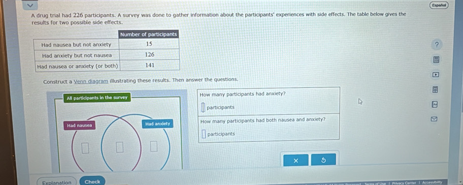 Español 
A drug trial had 226 participants. A survey was done to gather information about the participants' experiences with side effects. The table below gives the 
results for two possible side effects. 
and 
Construct a Venn diagram illustrating these results. Then answer the questions. 
How many participants had anxiety? 
participants 
How many participants had both nausea and anxiety? 
participants 
× 5 
Explanation Check