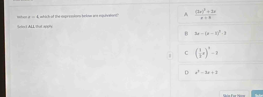 When x=4 , which of the expressions below are equivalent? A frac (2x)^2+2xx+8
Select ALL that apply.
B 3x-(x-1)^2· 2
C ( 1/2 x)^2-2
D x^2-3x+2
Skip For Now Subr