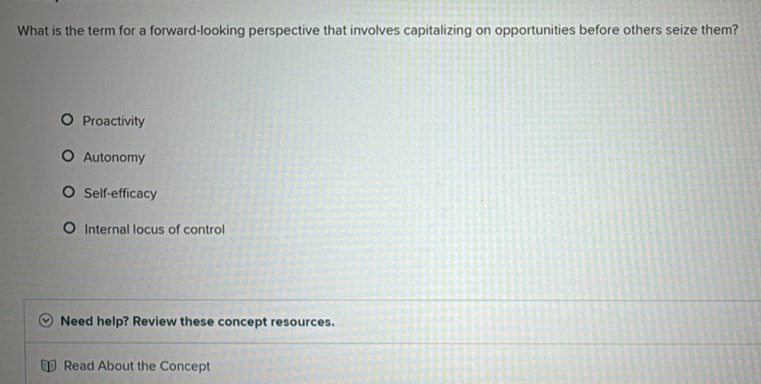 What is the term for a forward-looking perspective that involves capitalizing on opportunities before others seize them?
Proactivity
Autonomy
Self-efficacy
Internal locus of control
Need help? Review these concept resources.
Read About the Concept