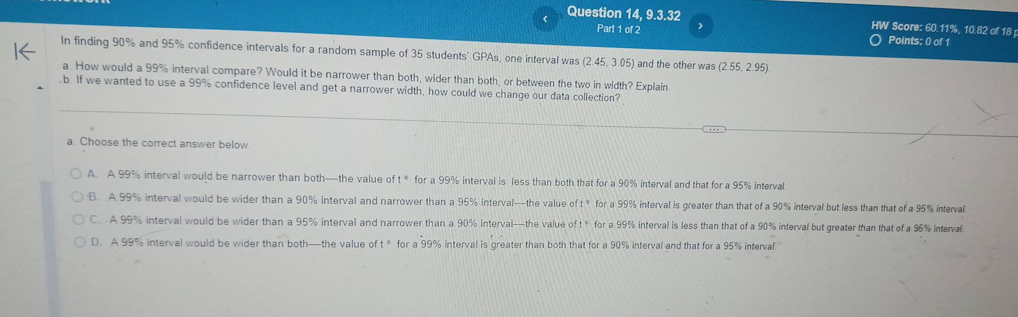 Question 14, 9.3.32 HW Score: 60.11%, 10.82 of 18
J
Part 1 of 2 Points: 0 of 1
In finding 90% and 95% confidence intervals for a random sample of 35 students' GPAs, one interval was (2.45,3.05) and the other was (2.55,2.95)
a. How would a 99% interval compare? Would it be narrower than both, wider than both, or between the two in width? Explain.
b If we wanted to use a 99% confidence level and get a narrower width, how could we change our data collection?
a Choose the correct answer below
A. A 99% interval would be narrower than both—the value of t * for a 99% interval is less than both that for a 90% interval and that for a 95% interval
B. A 99% interval would be wider than a 90° % interval and narrower than a 95% interval—the value for a 99% interval is greater than that of a 90% interval but less than that of a 95% interval
C. A 99% interval would be wider than a 95% interval and narrower than a 90% interval—the value oft^4 for a 99% interval is less than that of a 90% interval but greater than that of a 95% interval.
D. A 99% interval would be wider than both—the value of ft^4 for a 99% interval is greater than both that for a 90% interval and that for a 95% interval.