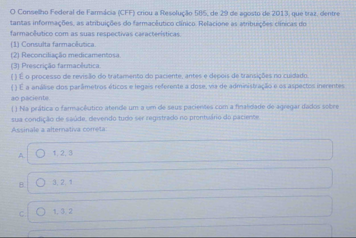 Conselho Federal de Farmácia (CFF) criou a Resolução 585, de 29 de agosto de 2013, que traz, dentre
tantas informações, as atribuições do farmacêutico clínico. Relacione as atribuições clínicas do
farmacêutico com as suas respectivas características.
(1) Consulta farmacêutica.
(2) Reconciliação medicamentosa.
(3) Prescrição farmacêutica.
( ) É o processo de revisão do tratamento do paciente, antes e depois de transições no cuidado.
( ) É a análise dos parâmetros éticos e legais referente a dose, via de administração e os aspectos inerentes
ao paciente.
( ) Na prática o farmacêutico atende um a um de seus pacientes com a finalidade de agregar dados sobre
sua condição de saúde, devendo tudo ser registrado no prontuário do paciente.
Assinale a alternativa correta:
A. 1, 2, 3
B. 3, 2, 1
C. 1, 3, 2