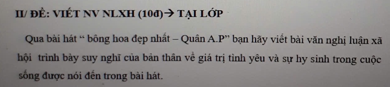 II/ đÊ: VIÉT NV NLXH (10đ)→ tẠI Lớp 
Qua bài hát “ bông hoa đẹp nhất - Quân A.P” bạn hãy viết bài văn nghị luận xã 
hội trình bày suy nghĩ của bản thân về giá trị tình yêu và sự hy sinh trong cuộc 
sống được nói đến trong bài hát.