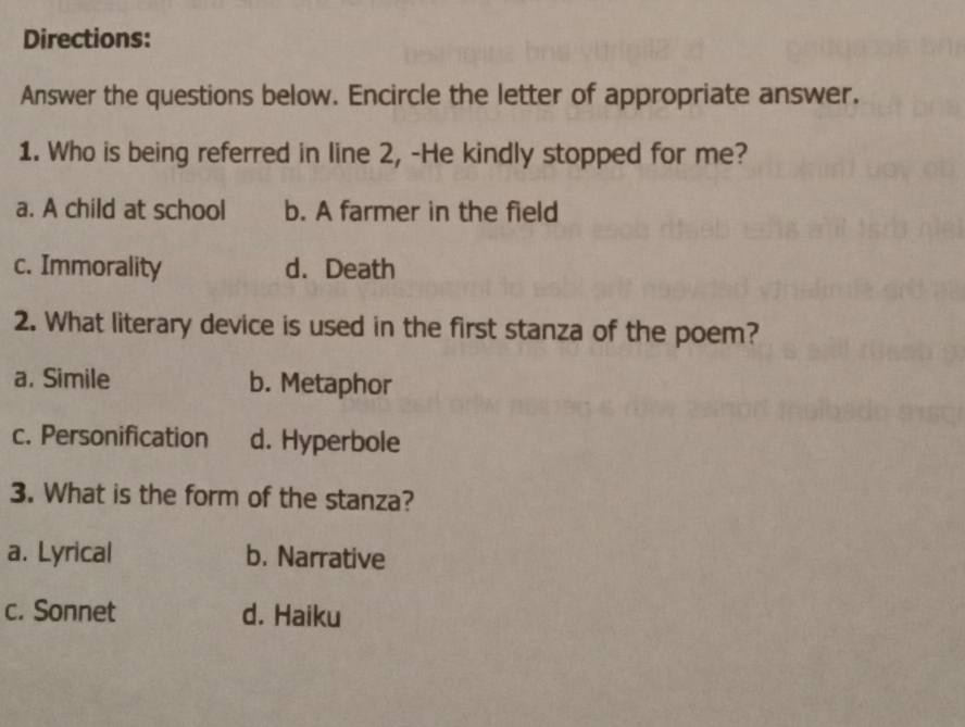 Directions:
Answer the questions below. Encircle the letter of appropriate answer.
1. Who is being referred in line 2, -He kindly stopped for me?
a. A child at school b. A farmer in the field
c. Immorality d. Death
2. What literary device is used in the first stanza of the poem?
a. Simile b. Metaphor
c. Personification d. Hyperbole
3. What is the form of the stanza?
a. Lyrical b. Narrative
c. Sonnet d. Haiku