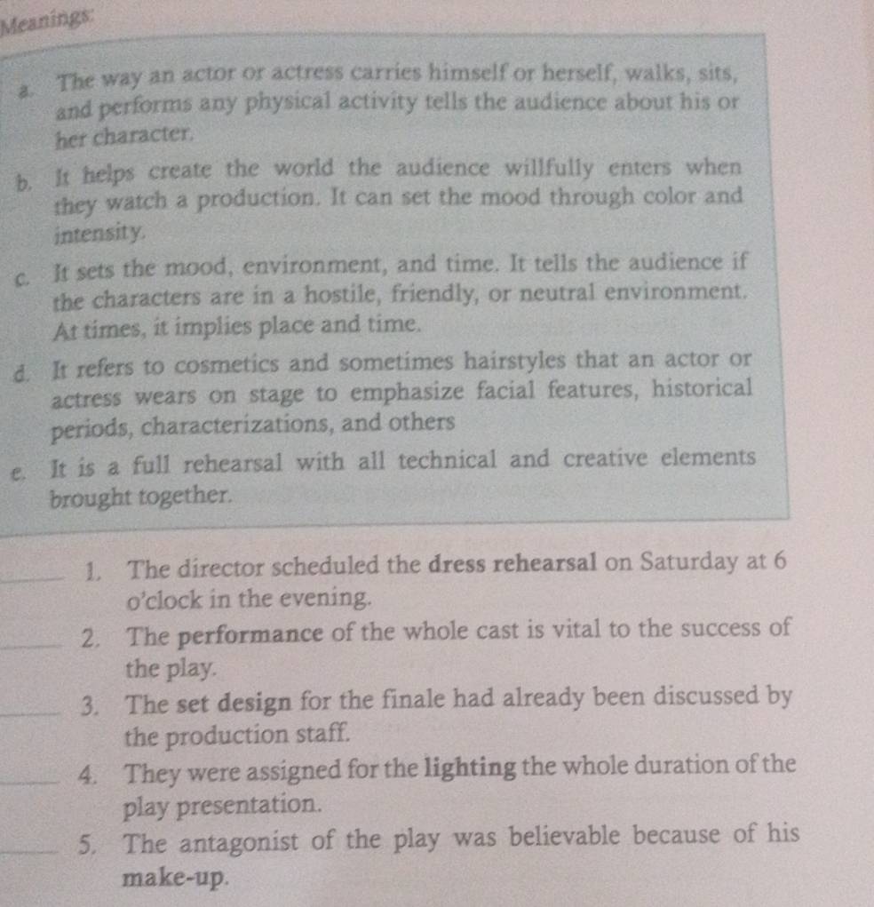Meanings: 
a. The way an actor or actress carries himself or herself, walks, sits, 
and performs any physical activity tells the audience about his or 
her character. 
b. It helps create the world the audience willfully enters when 
they watch a production. It can set the mood through color and 
intensity. 
c. It sets the mood, environment, and time. It tells the audience if 
the characters are in a hostile, friendly, or neutral environment. 
At times, it implies place and time. 
d. It refers to cosmetics and sometimes hairstyles that an actor or 
actress wears on stage to emphasize facial features, historical 
periods, characterizations, and others 
e. It is a full rehearsal with all technical and creative elements 
brought together. 
_1. The director scheduled the dress rehearsal on Saturday at 6 
o’clock in the evening. 
_2. The performance of the whole cast is vital to the success of 
the play. 
_3. The set design for the finale had already been discussed by 
the production staff. 
_4. They were assigned for the lighting the whole duration of the 
play presentation. 
_5. The antagonist of the play was believable because of his 
make-up.